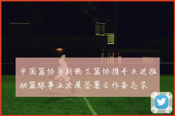 中国篮协与新西兰篮协携手共进推动篮球事业发展签署合作备忘录
