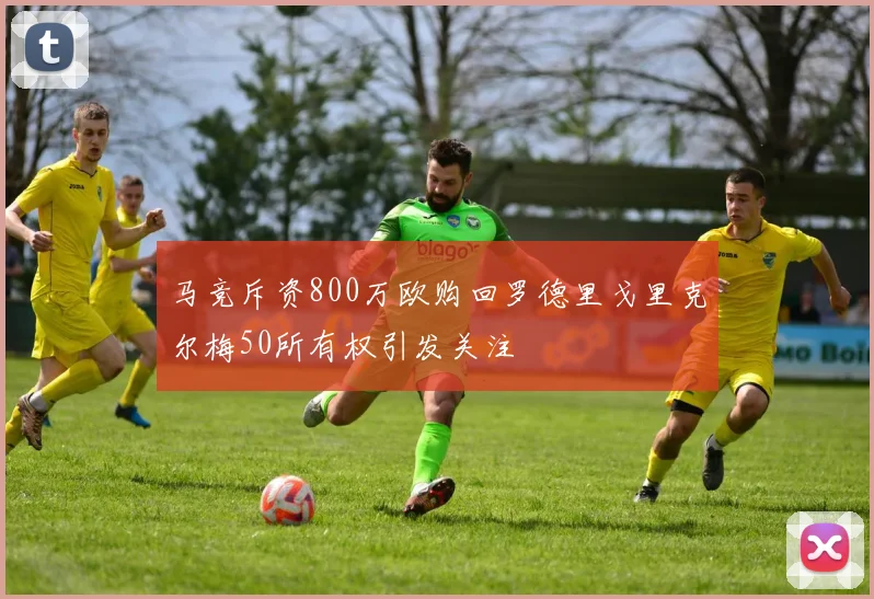 马竞斥资800万欧购回罗德里戈里克尔梅50所有权引发关注