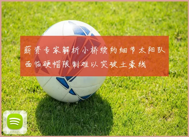 薪资专家解析小桥续约细节太阳队面临硬帽限制难以突破土豪线