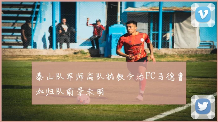 泰山队军师离队执教今治FC马德鲁加归队前景未明