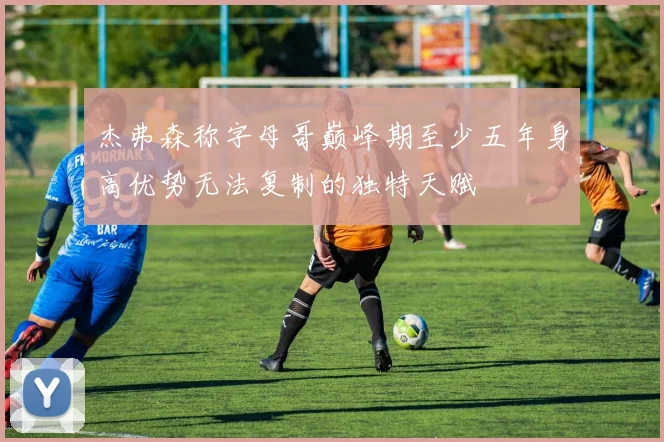 杰弗森称字母哥巅峰期至少五年身高优势无法复制的独特天赋