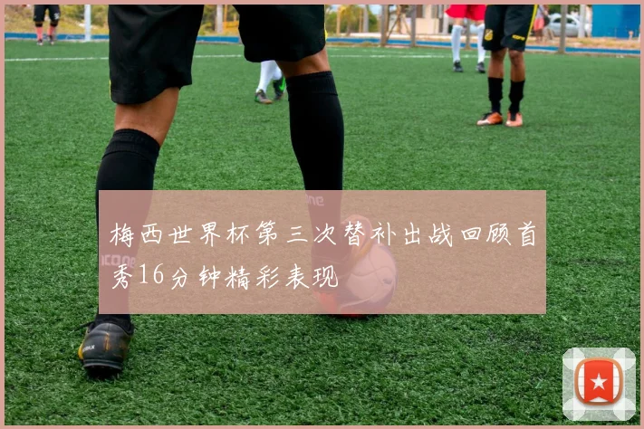 梅西世界杯第三次替补出战回顾首秀16分钟精彩表现