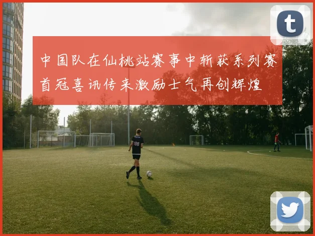 中国队在仙桃站赛事中斩获系列赛首冠喜讯传来激励士气再创辉煌
