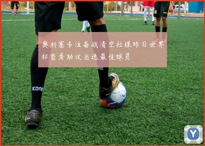 奥利塞专注备战清空社媒昨日世界杯首秀助攻当选最佳球员