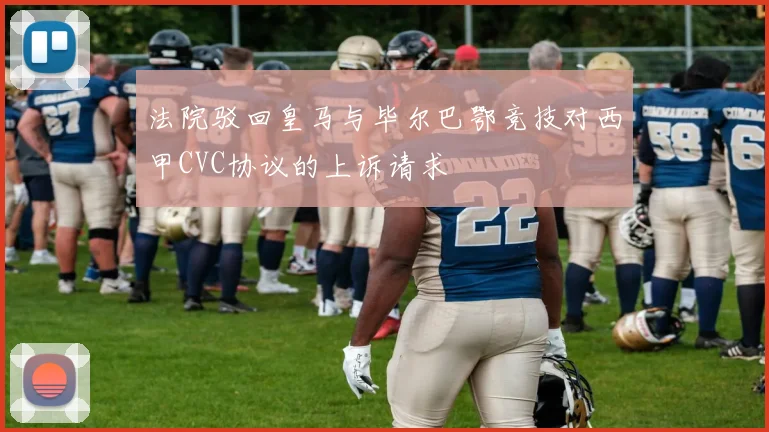法院驳回皇马与毕尔巴鄂竞技对西甲CVC协议的上诉请求