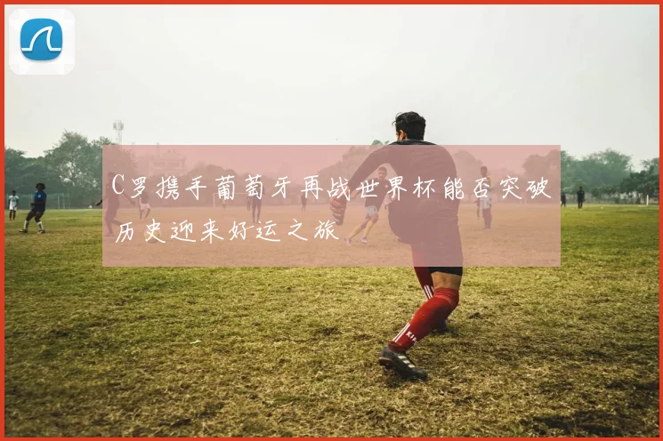 C罗携手葡萄牙再战世界杯能否突破历史迎来好运之旅