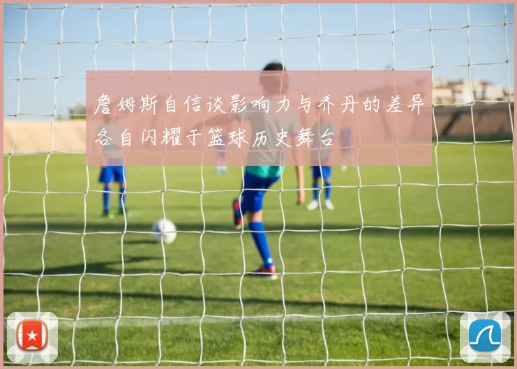 詹姆斯自信谈影响力与乔丹的差异各自闪耀于篮球历史舞台