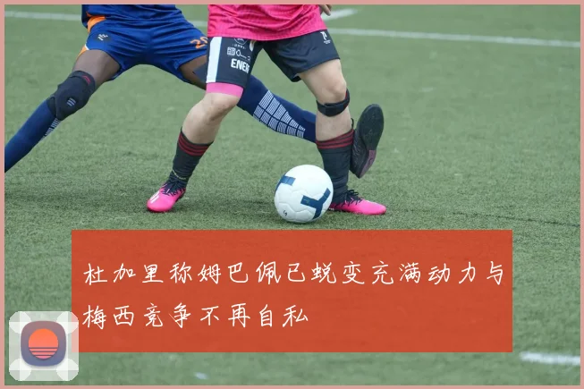 杜加里称姆巴佩已蜕变充满动力与梅西竞争不再自私